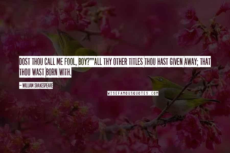 William Shakespeare Quotes: Dost thou call me fool, boy?""All thy other titles thou hast given away; that thou wast born with.