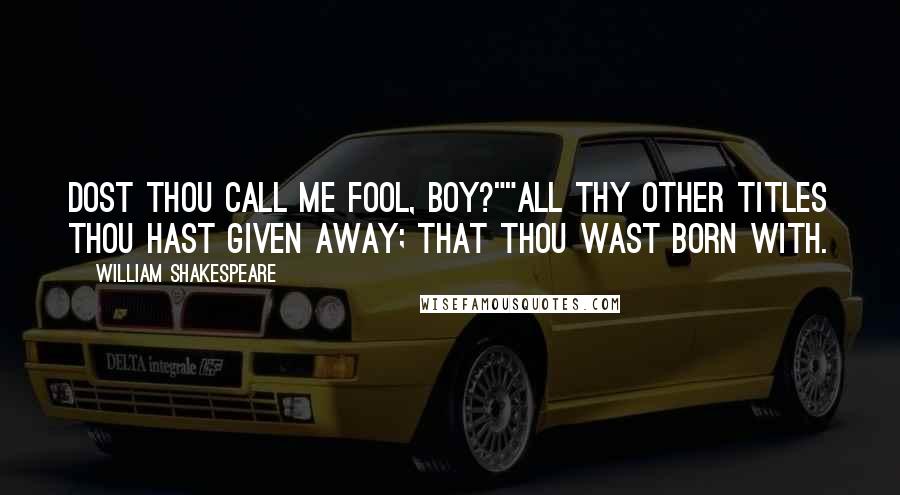 William Shakespeare Quotes: Dost thou call me fool, boy?""All thy other titles thou hast given away; that thou wast born with.