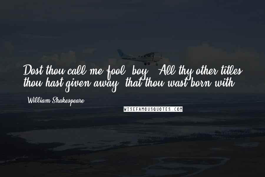 William Shakespeare Quotes: Dost thou call me fool, boy?""All thy other titles thou hast given away; that thou wast born with.