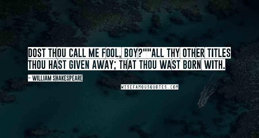 William Shakespeare Quotes: Dost thou call me fool, boy?""All thy other titles thou hast given away; that thou wast born with.