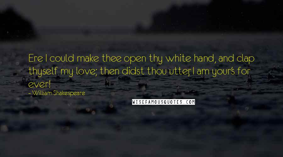 William Shakespeare Quotes: Ere I could make thee open thy white hand, and clap thyself my love; then didst thou utter, I am your's for ever!