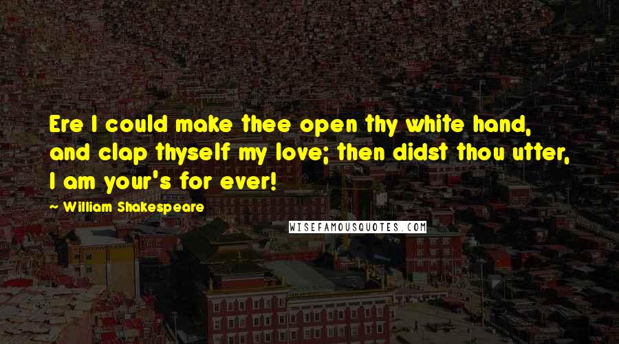 William Shakespeare Quotes: Ere I could make thee open thy white hand, and clap thyself my love; then didst thou utter, I am your's for ever!