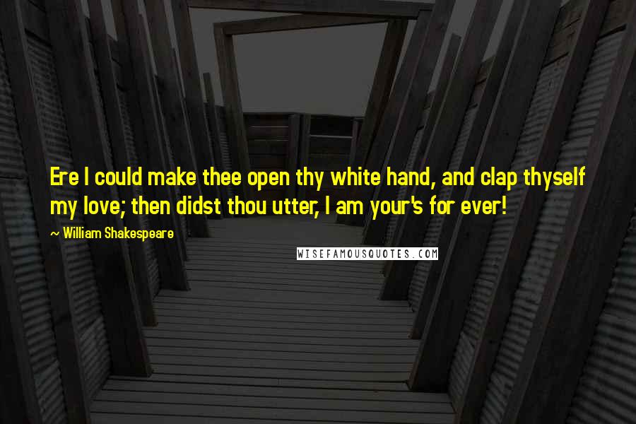 William Shakespeare Quotes: Ere I could make thee open thy white hand, and clap thyself my love; then didst thou utter, I am your's for ever!