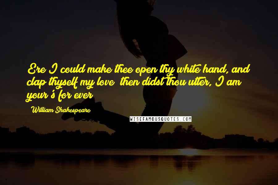 William Shakespeare Quotes: Ere I could make thee open thy white hand, and clap thyself my love; then didst thou utter, I am your's for ever!