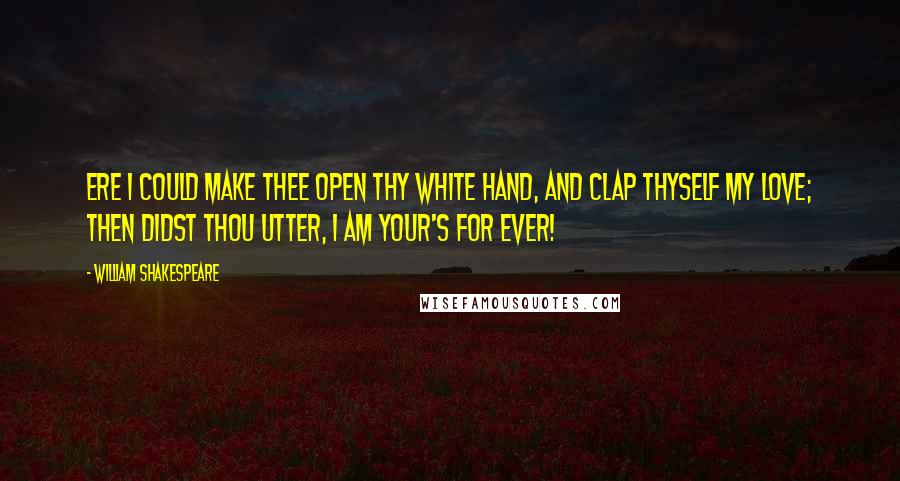 William Shakespeare Quotes: Ere I could make thee open thy white hand, and clap thyself my love; then didst thou utter, I am your's for ever!