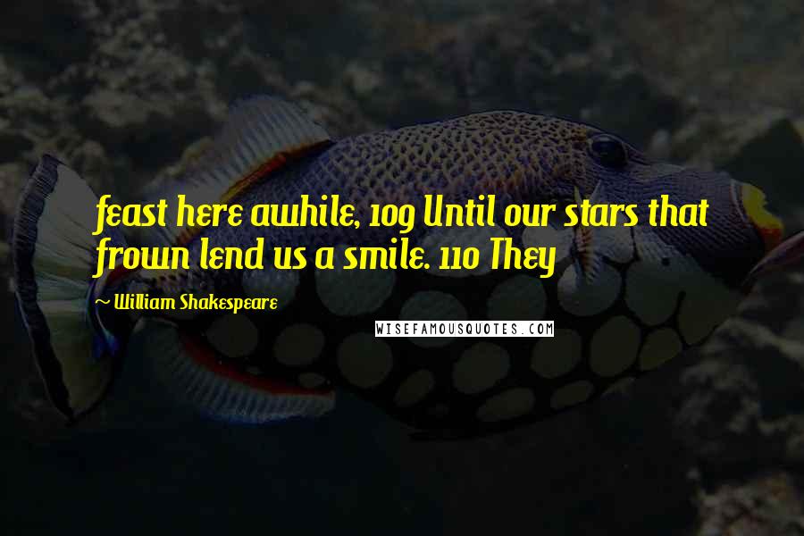 William Shakespeare Quotes: feast here awhile, 109 Until our stars that frown lend us a smile. 110 They
