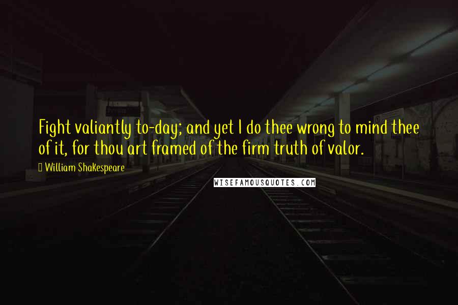 William Shakespeare Quotes: Fight valiantly to-day; and yet I do thee wrong to mind thee of it, for thou art framed of the firm truth of valor.