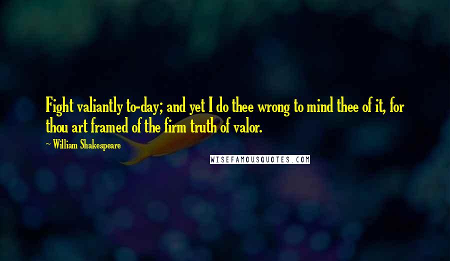 William Shakespeare Quotes: Fight valiantly to-day; and yet I do thee wrong to mind thee of it, for thou art framed of the firm truth of valor.