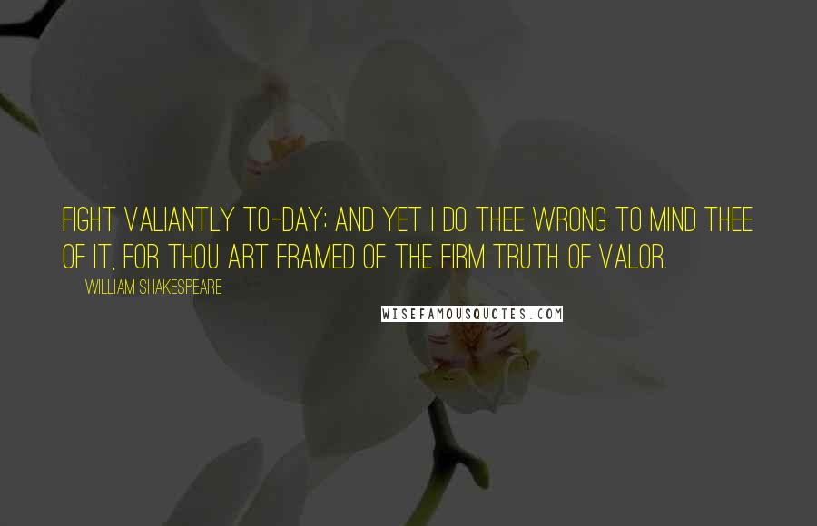 William Shakespeare Quotes: Fight valiantly to-day; and yet I do thee wrong to mind thee of it, for thou art framed of the firm truth of valor.