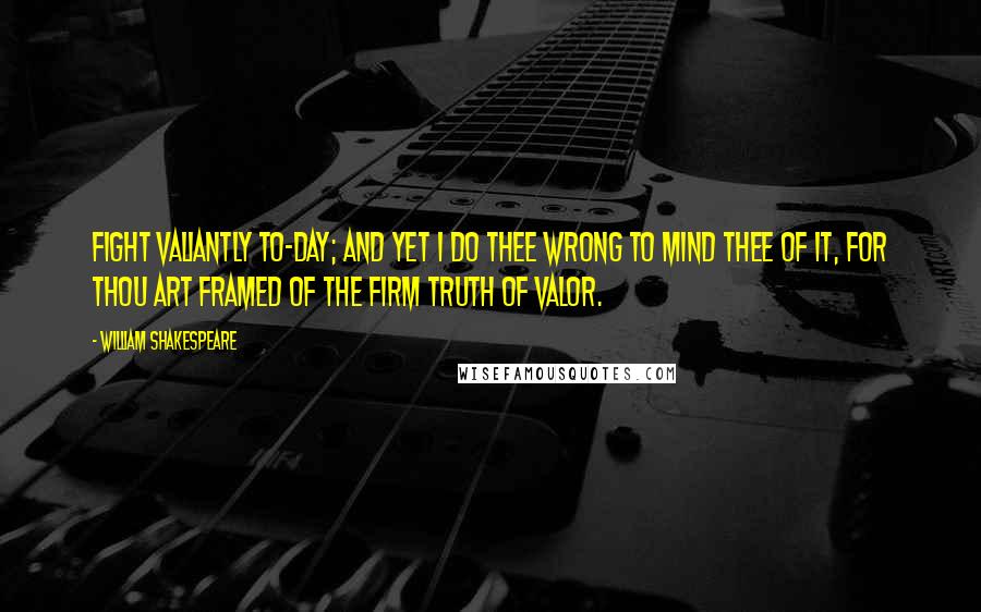 William Shakespeare Quotes: Fight valiantly to-day; and yet I do thee wrong to mind thee of it, for thou art framed of the firm truth of valor.