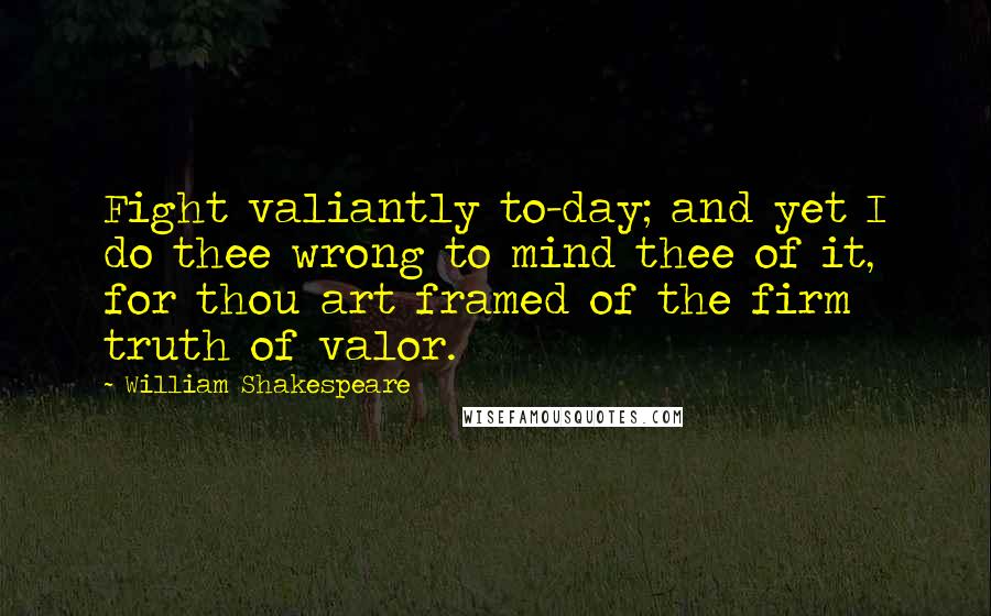 William Shakespeare Quotes: Fight valiantly to-day; and yet I do thee wrong to mind thee of it, for thou art framed of the firm truth of valor.