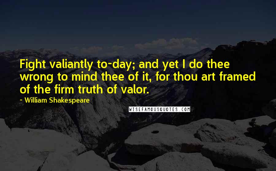 William Shakespeare Quotes: Fight valiantly to-day; and yet I do thee wrong to mind thee of it, for thou art framed of the firm truth of valor.