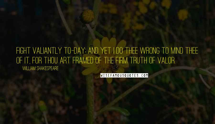 William Shakespeare Quotes: Fight valiantly to-day; and yet I do thee wrong to mind thee of it, for thou art framed of the firm truth of valor.