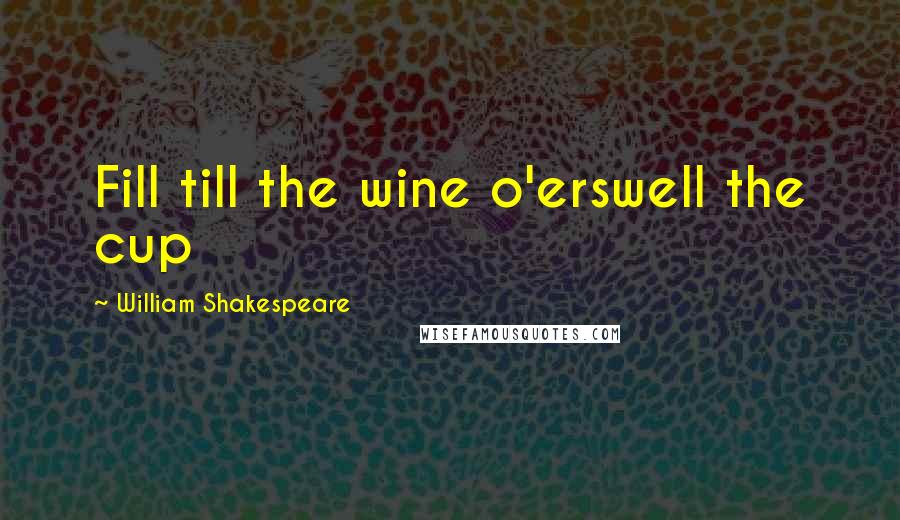 William Shakespeare Quotes: Fill till the wine o'erswell the cup