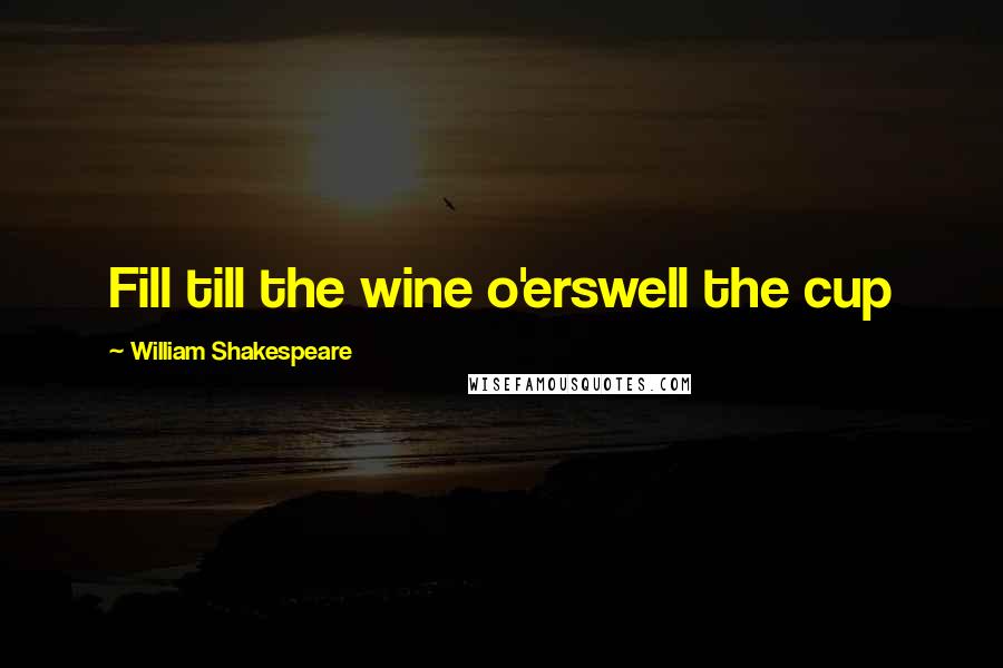 William Shakespeare Quotes: Fill till the wine o'erswell the cup