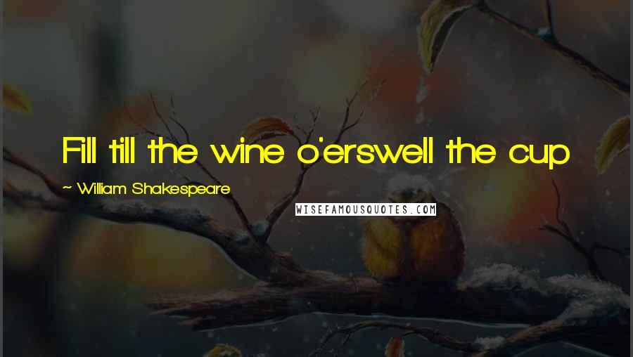 William Shakespeare Quotes: Fill till the wine o'erswell the cup