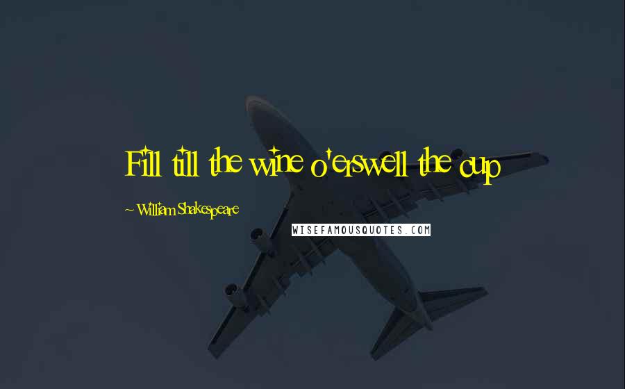 William Shakespeare Quotes: Fill till the wine o'erswell the cup