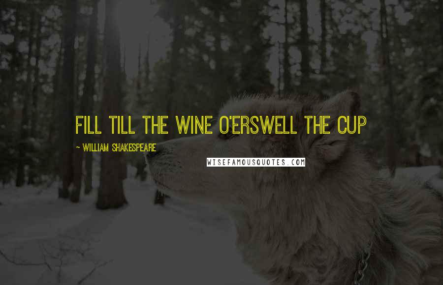 William Shakespeare Quotes: Fill till the wine o'erswell the cup