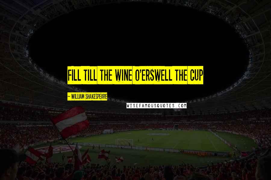 William Shakespeare Quotes: Fill till the wine o'erswell the cup