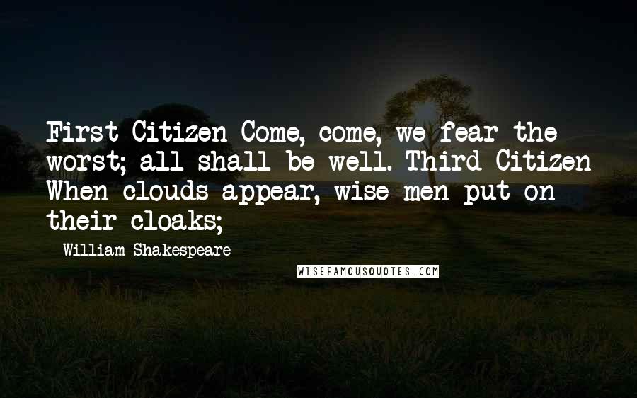 William Shakespeare Quotes: First Citizen Come, come, we fear the worst; all shall be well. Third Citizen When clouds appear, wise men put on their cloaks;