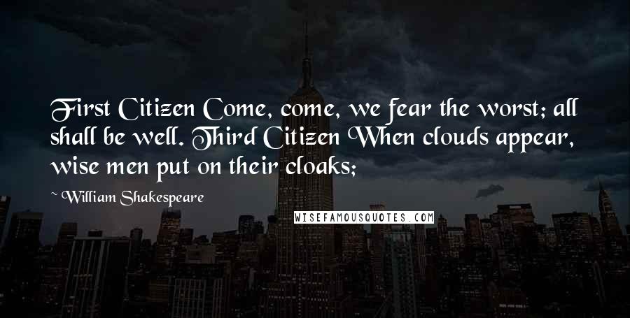 William Shakespeare Quotes: First Citizen Come, come, we fear the worst; all shall be well. Third Citizen When clouds appear, wise men put on their cloaks;