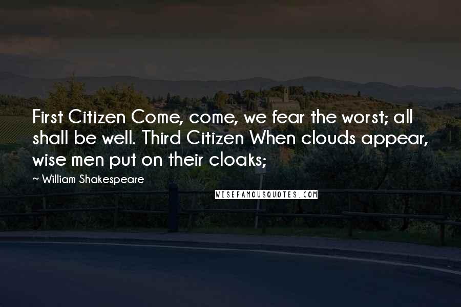 William Shakespeare Quotes: First Citizen Come, come, we fear the worst; all shall be well. Third Citizen When clouds appear, wise men put on their cloaks;