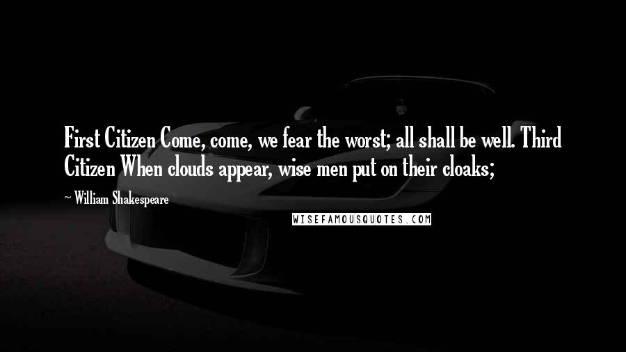 William Shakespeare Quotes: First Citizen Come, come, we fear the worst; all shall be well. Third Citizen When clouds appear, wise men put on their cloaks;