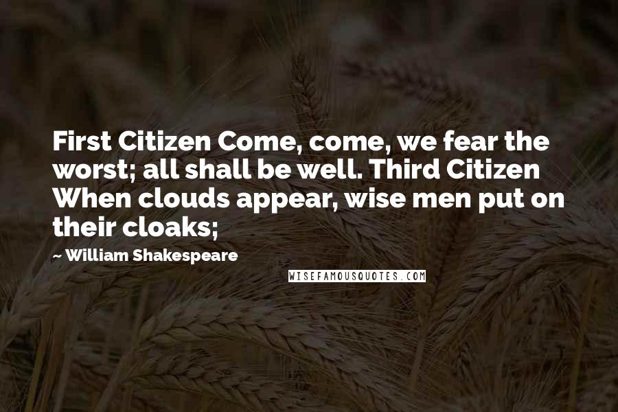 William Shakespeare Quotes: First Citizen Come, come, we fear the worst; all shall be well. Third Citizen When clouds appear, wise men put on their cloaks;