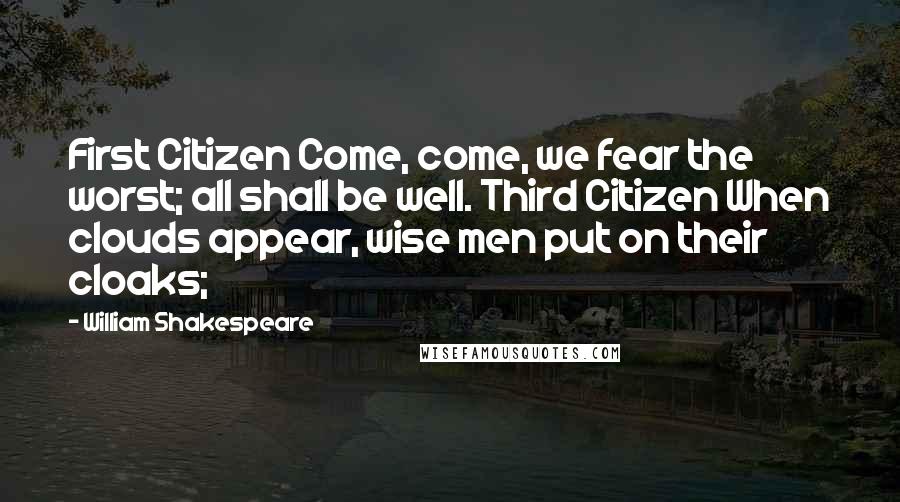 William Shakespeare Quotes: First Citizen Come, come, we fear the worst; all shall be well. Third Citizen When clouds appear, wise men put on their cloaks;