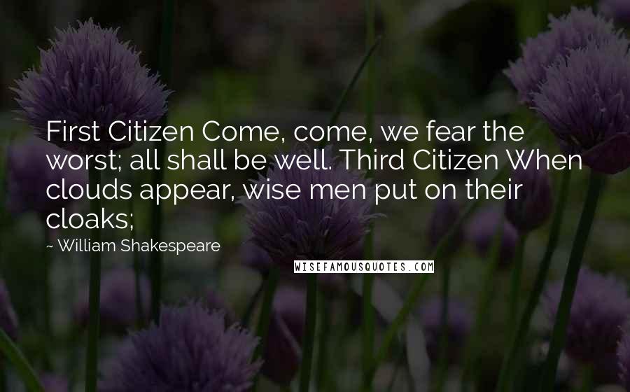 William Shakespeare Quotes: First Citizen Come, come, we fear the worst; all shall be well. Third Citizen When clouds appear, wise men put on their cloaks;