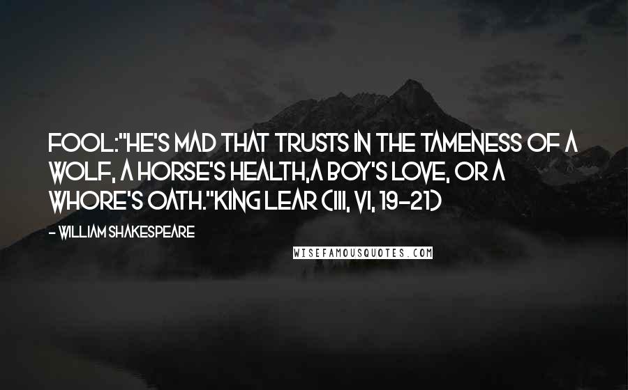 William Shakespeare Quotes: Fool:"He's mad that trusts in the tameness of a wolf, a horse's health,a boy's love, or a whore's oath."King Lear (III, vi, 19-21)