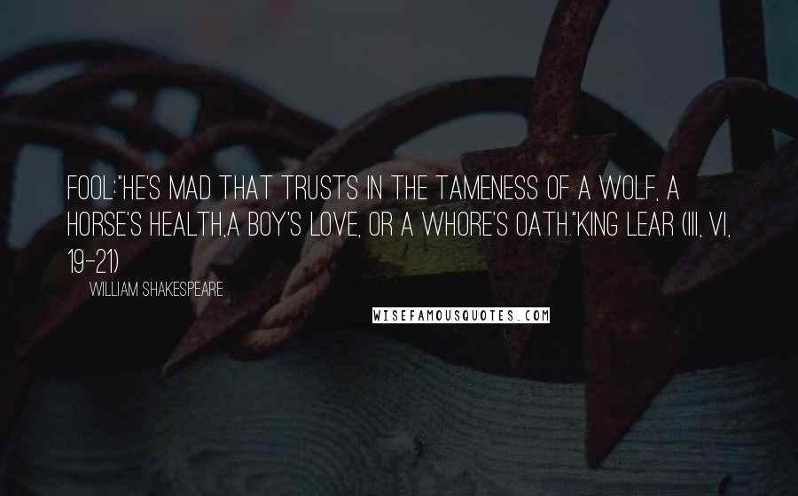 William Shakespeare Quotes: Fool:"He's mad that trusts in the tameness of a wolf, a horse's health,a boy's love, or a whore's oath."King Lear (III, vi, 19-21)