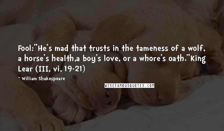 William Shakespeare Quotes: Fool:"He's mad that trusts in the tameness of a wolf, a horse's health,a boy's love, or a whore's oath."King Lear (III, vi, 19-21)