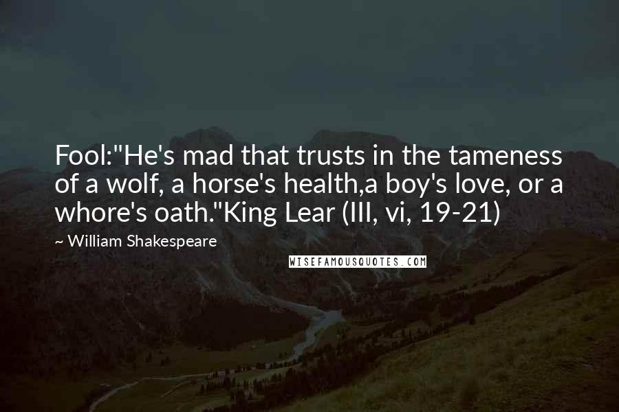 William Shakespeare Quotes: Fool:"He's mad that trusts in the tameness of a wolf, a horse's health,a boy's love, or a whore's oath."King Lear (III, vi, 19-21)