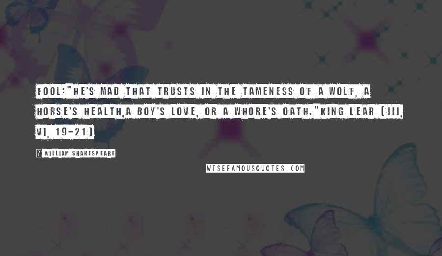 William Shakespeare Quotes: Fool:"He's mad that trusts in the tameness of a wolf, a horse's health,a boy's love, or a whore's oath."King Lear (III, vi, 19-21)