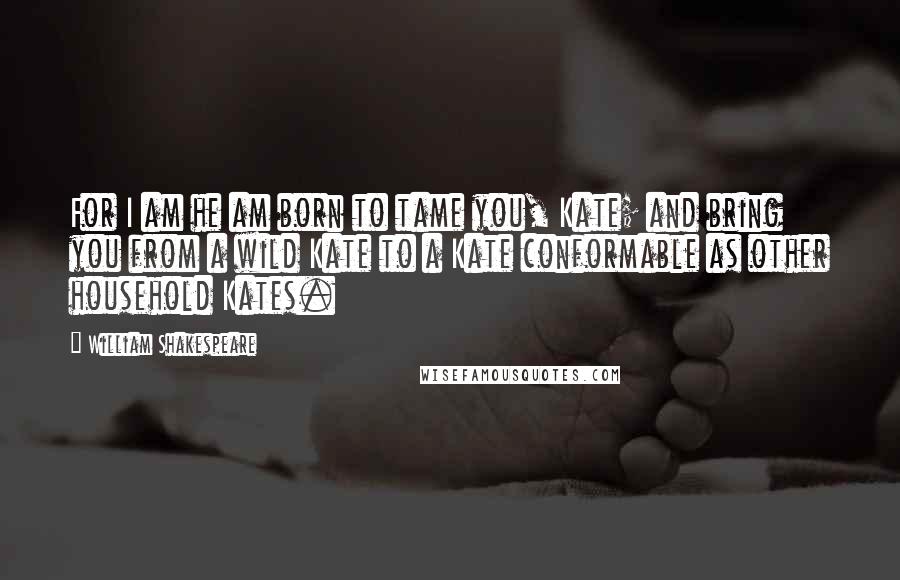 William Shakespeare Quotes: For I am he am born to tame you, Kate; and bring you from a wild Kate to a Kate conformable as other household Kates.