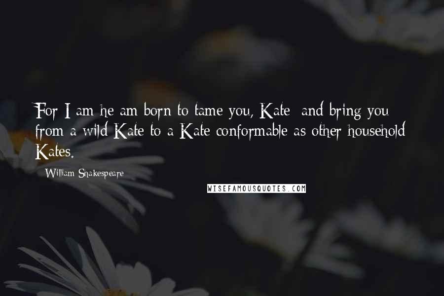 William Shakespeare Quotes: For I am he am born to tame you, Kate; and bring you from a wild Kate to a Kate conformable as other household Kates.