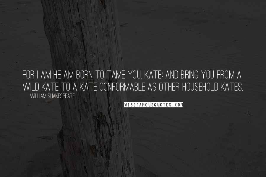 William Shakespeare Quotes: For I am he am born to tame you, Kate; and bring you from a wild Kate to a Kate conformable as other household Kates.