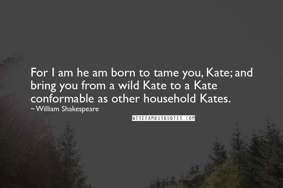 William Shakespeare Quotes: For I am he am born to tame you, Kate; and bring you from a wild Kate to a Kate conformable as other household Kates.