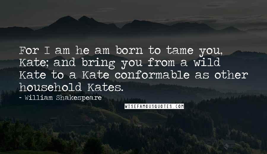 William Shakespeare Quotes: For I am he am born to tame you, Kate; and bring you from a wild Kate to a Kate conformable as other household Kates.