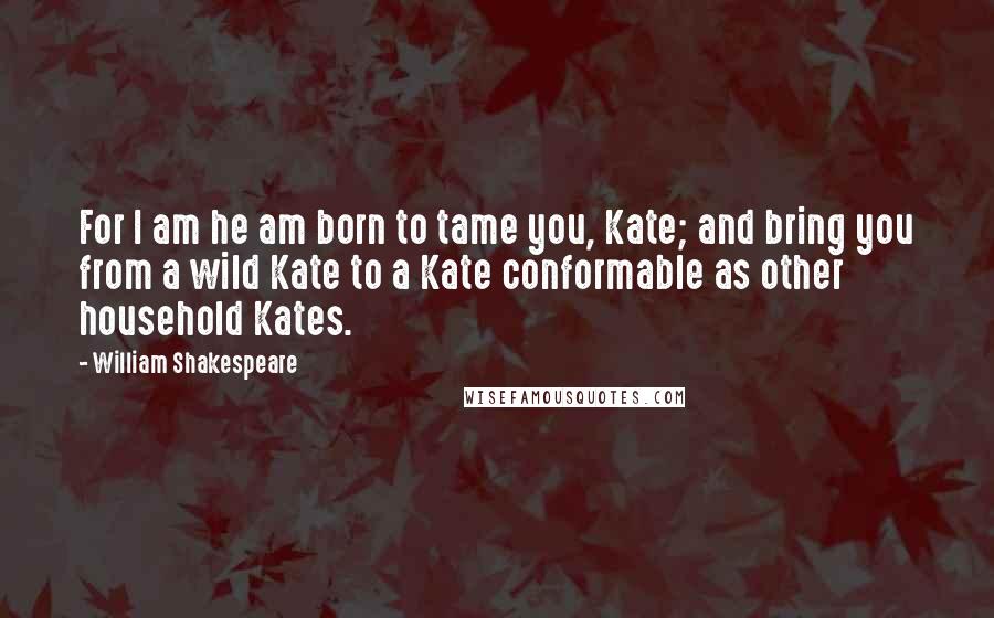 William Shakespeare Quotes: For I am he am born to tame you, Kate; and bring you from a wild Kate to a Kate conformable as other household Kates.