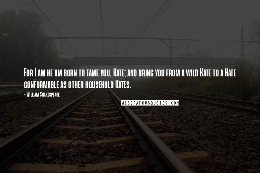 William Shakespeare Quotes: For I am he am born to tame you, Kate; and bring you from a wild Kate to a Kate conformable as other household Kates.