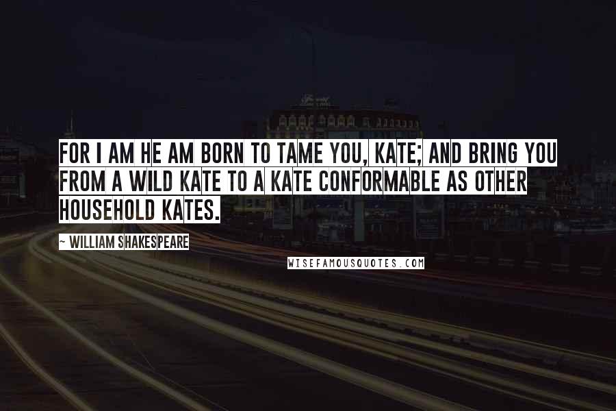 William Shakespeare Quotes: For I am he am born to tame you, Kate; and bring you from a wild Kate to a Kate conformable as other household Kates.