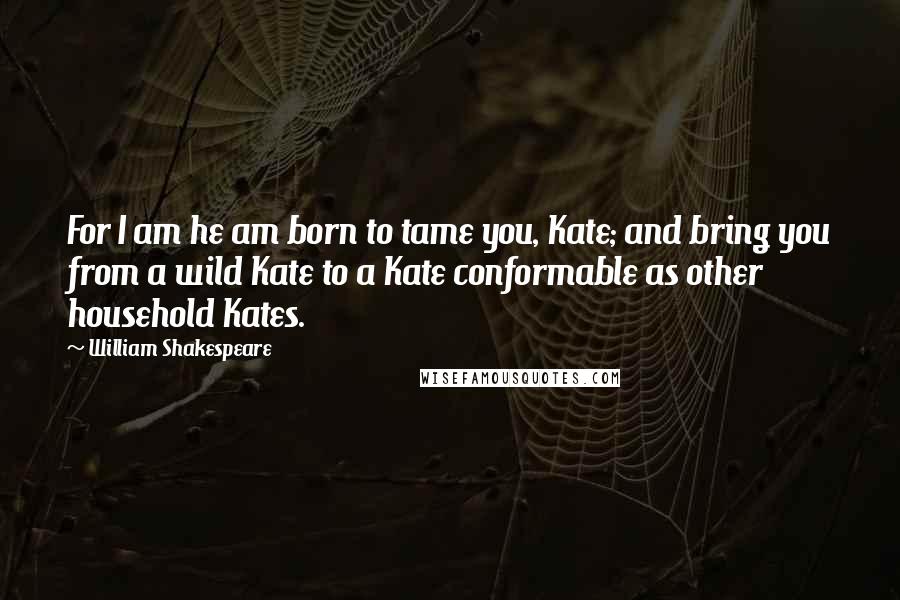 William Shakespeare Quotes: For I am he am born to tame you, Kate; and bring you from a wild Kate to a Kate conformable as other household Kates.