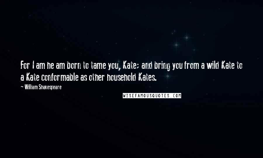 William Shakespeare Quotes: For I am he am born to tame you, Kate; and bring you from a wild Kate to a Kate conformable as other household Kates.