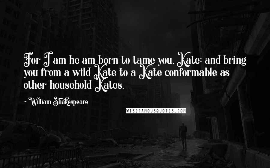 William Shakespeare Quotes: For I am he am born to tame you, Kate; and bring you from a wild Kate to a Kate conformable as other household Kates.