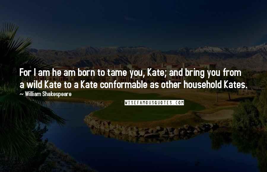 William Shakespeare Quotes: For I am he am born to tame you, Kate; and bring you from a wild Kate to a Kate conformable as other household Kates.