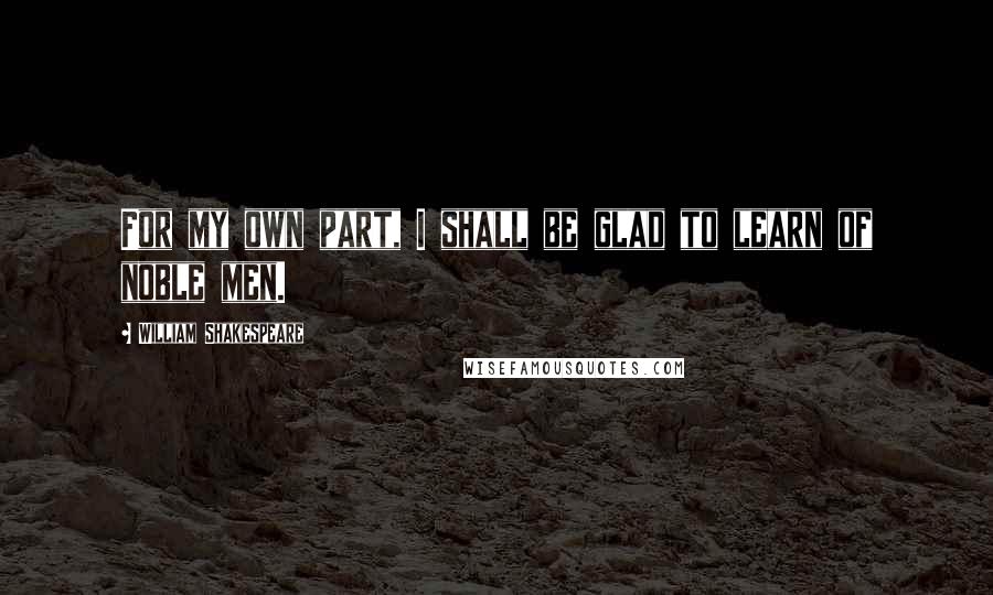 William Shakespeare Quotes: For my own part, I shall be glad to learn of noble men.