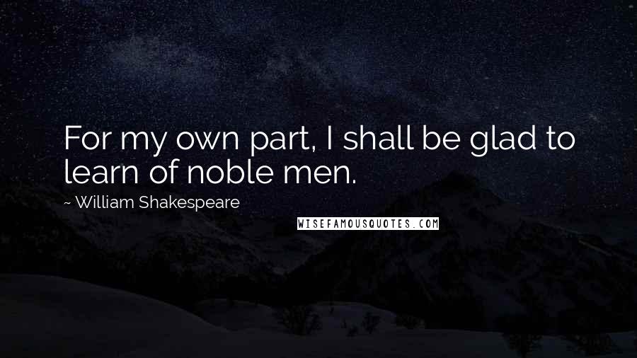 William Shakespeare Quotes: For my own part, I shall be glad to learn of noble men.