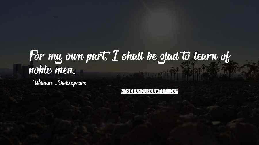 William Shakespeare Quotes: For my own part, I shall be glad to learn of noble men.